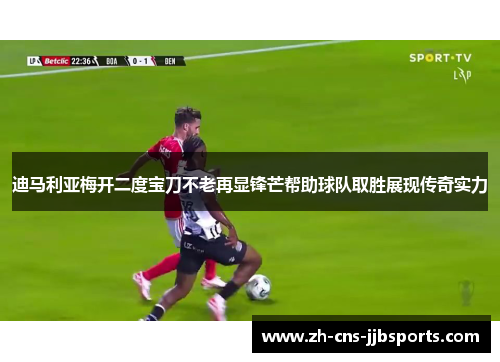迪马利亚梅开二度宝刀不老再显锋芒帮助球队取胜展现传奇实力