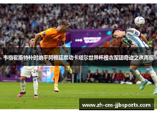 韦格霍斯特补时绝平阿根廷震动卡塔尔世界杯橙衣军团奇迹之夜再现