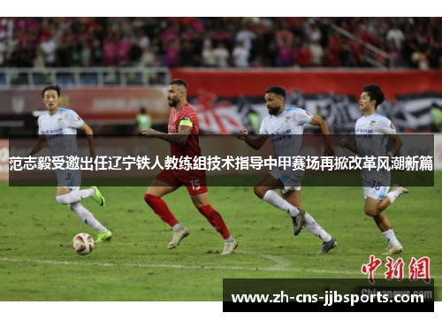 范志毅受邀出任辽宁铁人教练组技术指导中甲赛场再掀改革风潮新篇 范志毅受邀出任辽宁铁人教练组技术指导中甲赛场再掀改革风潮新篇